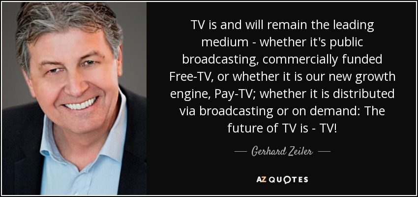 TV is and will remain the leading medium - whether it's public broadcasting, commercially funded Free-TV, or whether it is our new growth engine, Pay-TV; whether it is distributed via broadcasting or on demand: The future of TV is - TV! - Gerhard Zeiler
