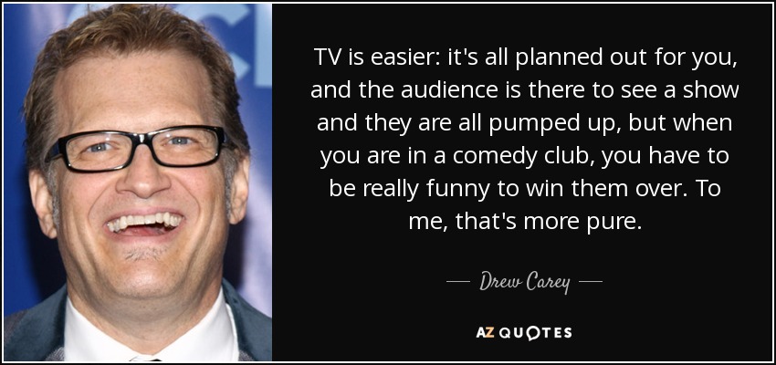 TV is easier: it's all planned out for you, and the audience is there to see a show and they are all pumped up, but when you are in a comedy club, you have to be really funny to win them over. To me, that's more pure. - Drew Carey