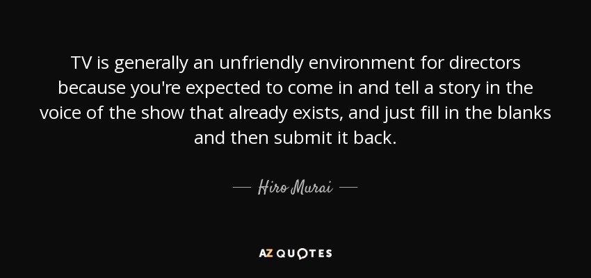 TV is generally an unfriendly environment for directors because you're expected to come in and tell a story in the voice of the show that already exists, and just fill in the blanks and then submit it back. - Hiro Murai