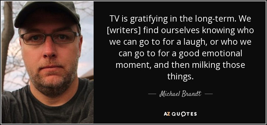 TV is gratifying in the long-term. We [writers] find ourselves knowing who we can go to for a laugh, or who we can go to for a good emotional moment, and then milking those things. - Michael Brandt
