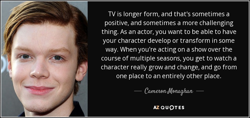TV is longer form, and that's sometimes a positive, and sometimes a more challenging thing. As an actor, you want to be able to have your character develop or transform in some way. When you're acting on a show over the course of multiple seasons, you get to watch a character really grow and change, and go from one place to an entirely other place. - Cameron Monaghan