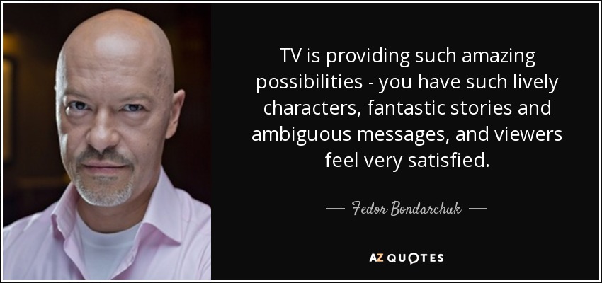 TV is providing such amazing possibilities - you have such lively characters, fantastic stories and ambiguous messages, and viewers feel very satisfied. - Fedor Bondarchuk