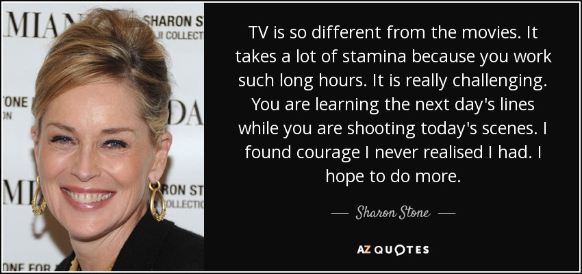 TV is so different from the movies. It takes a lot of stamina because you work such long hours. It is really challenging. You are learning the next day's lines while you are shooting today's scenes. I found courage I never realised I had. I hope to do more. - Sharon Stone