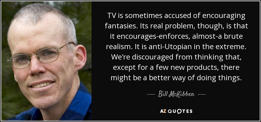TV is sometimes accused of encouraging fantasies. Its real problem, though, is that it encourages-enforces, almost-a brute realism. It is anti-Utopian in the extreme. We're discouraged from thinking that, except for a few new products, there might be a better way of doing things. - Bill McKibben