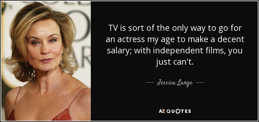 TV is sort of the only way to go for an actress my age to make a decent salary; with independent films, you just can't. - Jessica Lange