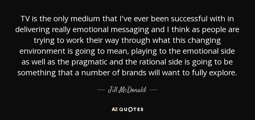 TV is the only medium that I've ever been successful with in delivering really emotional messaging and I think as people are trying to work their way through what this changing environment is going to mean, playing to the emotional side as well as the pragmatic and the rational side is going to be something that a number of brands will want to fully explore. - Jill McDonald