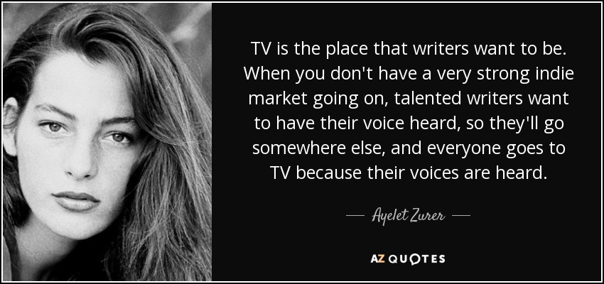 TV is the place that writers want to be. When you don't have a very strong indie market going on, talented writers want to have their voice heard, so they'll go somewhere else, and everyone goes to TV because their voices are heard. - Ayelet Zurer