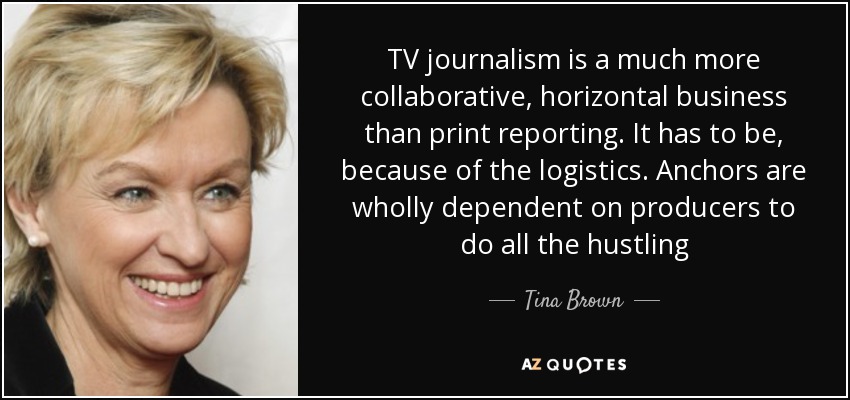 TV journalism is a much more collaborative, horizontal business than print reporting. It has to be, because of the logistics. Anchors are wholly dependent on producers to do all the hustling - Tina Brown