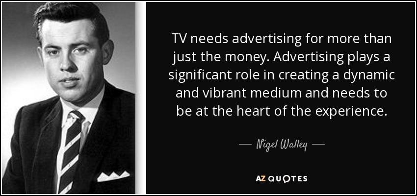 TV needs advertising for more than just the money. Advertising plays a significant role in creating a dynamic and vibrant medium and needs to be at the heart of the experience. - Nigel Walley