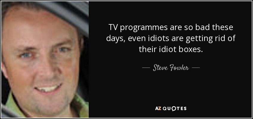 TV programmes are so bad these days, even idiots are getting rid of their idiot boxes. - Steve Fowler