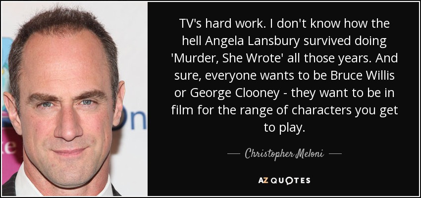 TV's hard work. I don't know how the hell Angela Lansbury survived doing 'Murder, She Wrote' all those years. And sure, everyone wants to be Bruce Willis or George Clooney - they want to be in film for the range of characters you get to play. - Christopher Meloni