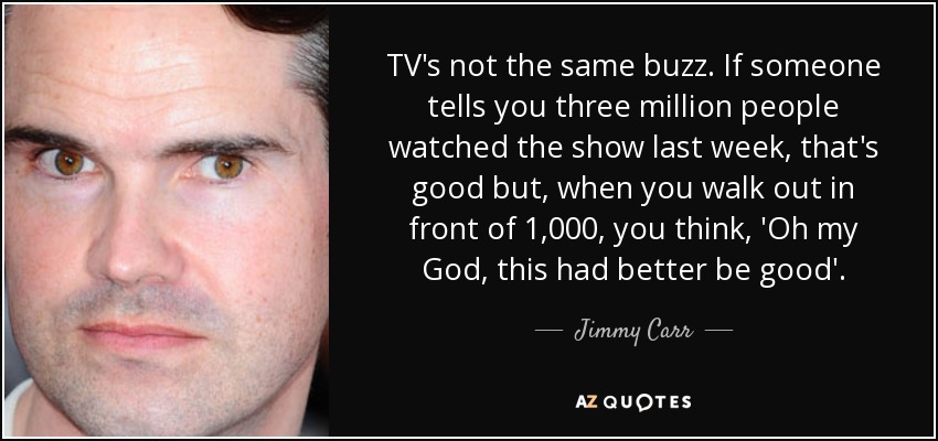 TV's not the same buzz. If someone tells you three million people watched the show last week, that's good but, when you walk out in front of 1,000, you think, 'Oh my God, this had better be good'. - Jimmy Carr