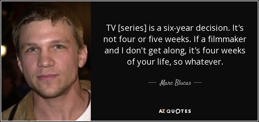 TV [series] is a six-year decision. It's not four or five weeks. If a filmmaker and I don't get along, it's four weeks of your life, so whatever. - Marc Blucas