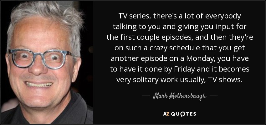 TV series, there's a lot of everybody talking to you and giving you input for the first couple episodes, and then they're on such a crazy schedule that you get another episode on a Monday, you have to have it done by Friday and it becomes very solitary work usually, TV shows. - Mark Mothersbaugh