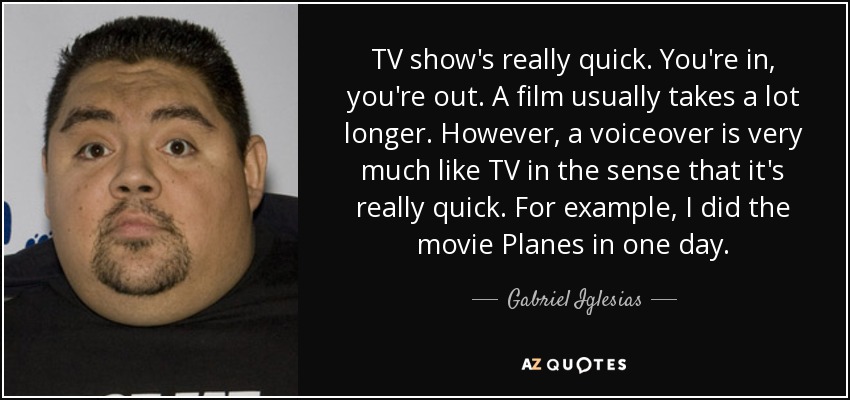 TV show's really quick. You're in, you're out. A film usually takes a lot longer. However, a voiceover is very much like TV in the sense that it's really quick. For example, I did the movie Planes in one day. - Gabriel Iglesias