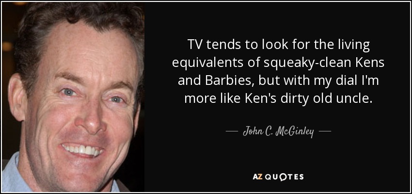 TV tends to look for the living equivalents of squeaky-clean Kens and Barbies, but with my dial I'm more like Ken's dirty old uncle. - John C. McGinley
