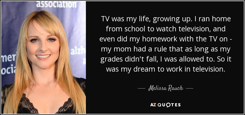 TV was my life, growing up. I ran home from school to watch television, and even did my homework with the TV on - my mom had a rule that as long as my grades didn't fall, I was allowed to. So it was my dream to work in television. - Melissa Rauch