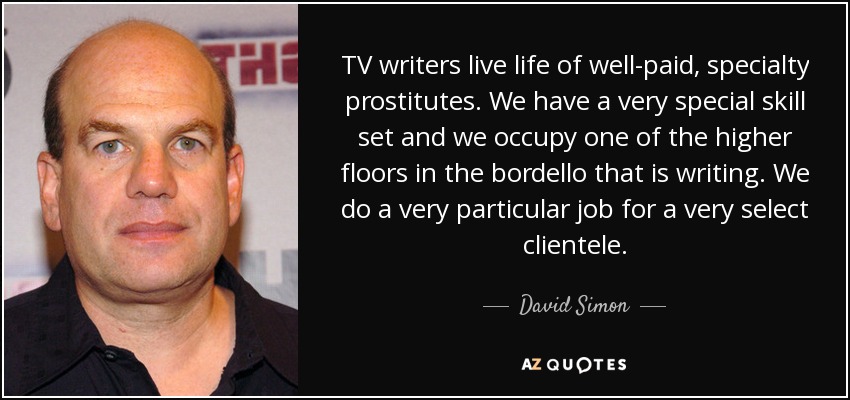 TV writers live life of well-paid, specialty prostitutes. We have a very special skill set and we occupy one of the higher floors in the bordello that is writing. We do a very particular job for a very select clientele. - David Simon