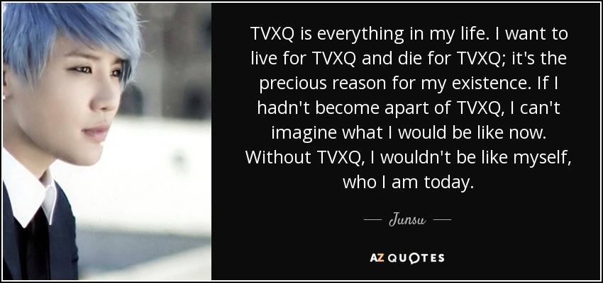 TVXQ is everything in my life. I want to live for TVXQ and die for TVXQ; it's the precious reason for my existence. If I hadn't become apart of TVXQ, I can't imagine what I would be like now. Without TVXQ, I wouldn't be like myself, who I am today. - Junsu