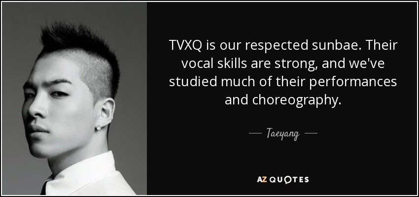 TVXQ is our respected sunbae. Their vocal skills are strong, and we've studied much of their performances and choreography. - Taeyang
