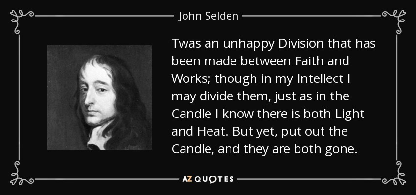 Twas an unhappy Division that has been made between Faith and Works; though in my Intellect I may divide them, just as in the Candle I know there is both Light and Heat. But yet, put out the Candle, and they are both gone. - John Selden