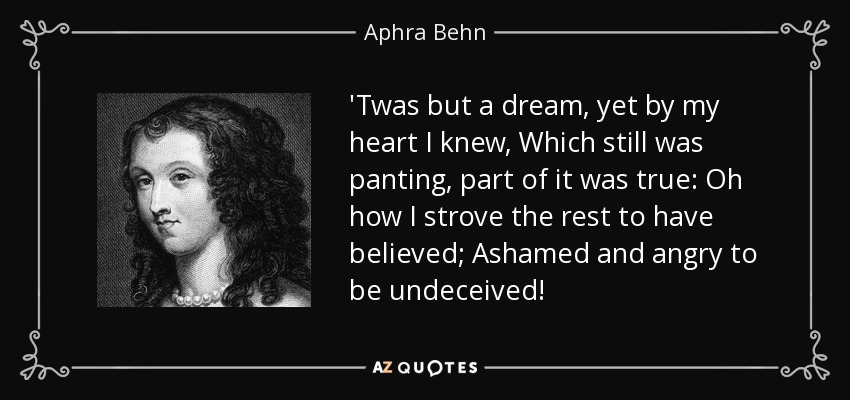 'Twas but a dream, yet by my heart I knew, Which still was panting, part of it was true: Oh how I strove the rest to have believed; Ashamed and angry to be undeceived! - Aphra Behn