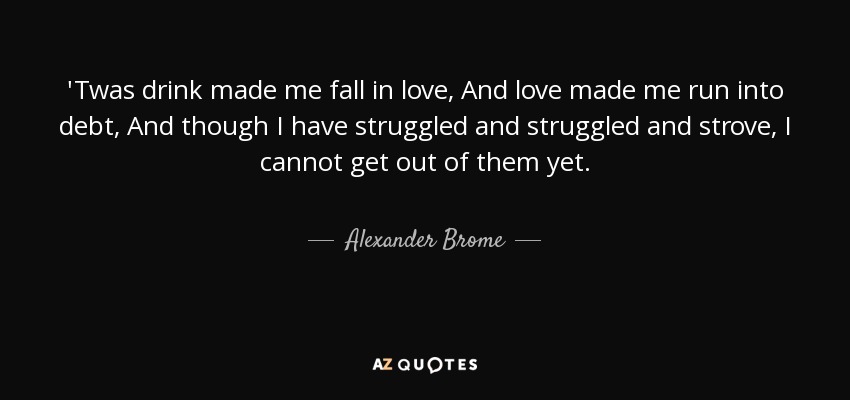 'Twas drink made me fall in love, And love made me run into debt, And though I have struggled and struggled and strove, I cannot get out of them yet. - Alexander Brome