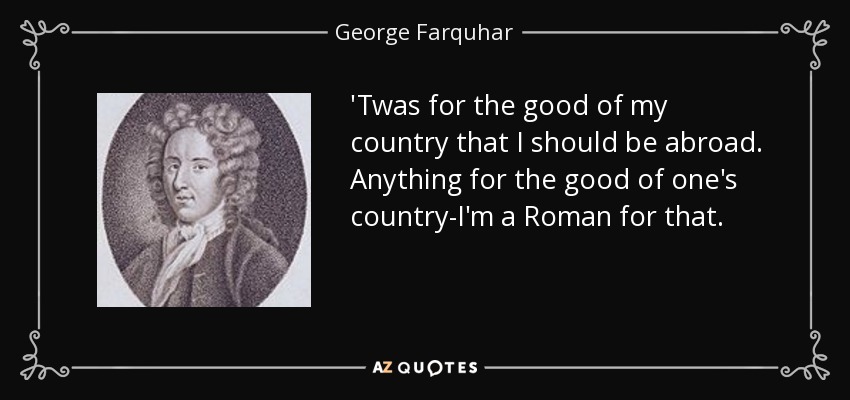 'Twas for the good of my country that I should be abroad. Anything for the good of one's country-I'm a Roman for that. - George Farquhar