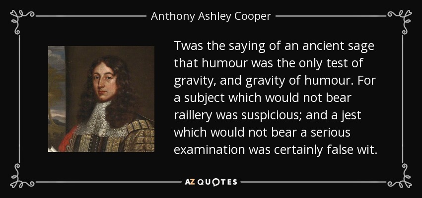 Twas the saying of an ancient sage that humour was the only test of gravity, and gravity of humour. For a subject which would not bear raillery was suspicious; and a jest which would not bear a serious examination was certainly false wit. - Anthony Ashley Cooper, 1st Earl of Shaftesbury