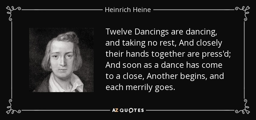 Twelve Dancings are dancing, and taking no rest, And closely their hands together are press'd; And soon as a dance has come to a close, Another begins, and each merrily goes. - Heinrich Heine