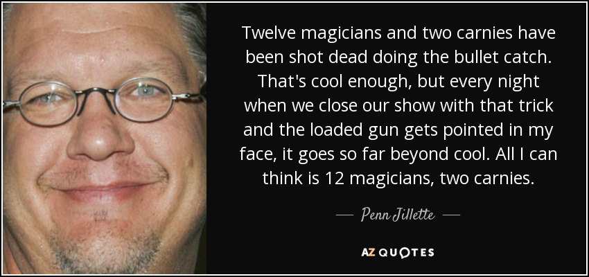 Twelve magicians and two carnies have been shot dead doing the bullet catch. That's cool enough, but every night when we close our show with that trick and the loaded gun gets pointed in my face, it goes so far beyond cool. All I can think is 12 magicians, two carnies. - Penn Jillette