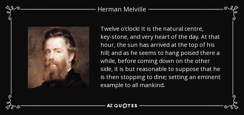 Twelve o'clock! It is the natural centre, key-stone, and very heart of the day. At that hour, the sun has arrived at the top of his hill; and as he seems to hang poised there a while, before coming down on the other side, it is but reasonable to suppose that he is then stopping to dine; setting an eminent example to all mankind. - Herman Melville