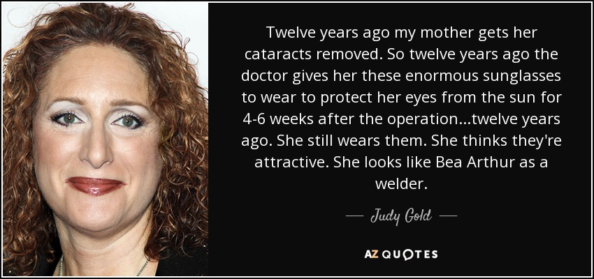 Twelve years ago my mother gets her cataracts removed. So twelve years ago the doctor gives her these enormous sunglasses to wear to protect her eyes from the sun for 4-6 weeks after the operation...twelve years ago. She still wears them. She thinks they're attractive. She looks like Bea Arthur as a welder. - Judy Gold