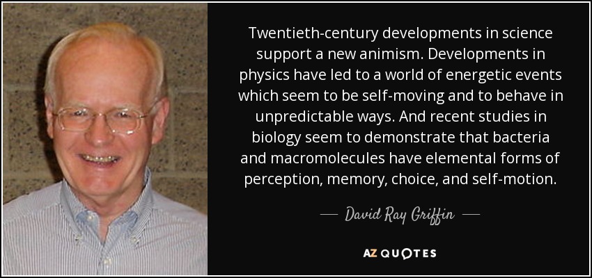 Twentieth-century developments in science support a new animism. Developments in physics have led to a world of energetic events which seem to be self-moving and to behave in unpredictable ways. And recent studies in biology seem to demonstrate that bacteria and macromolecules have elemental forms of perception, memory, choice, and self-motion. - David Ray Griffin
