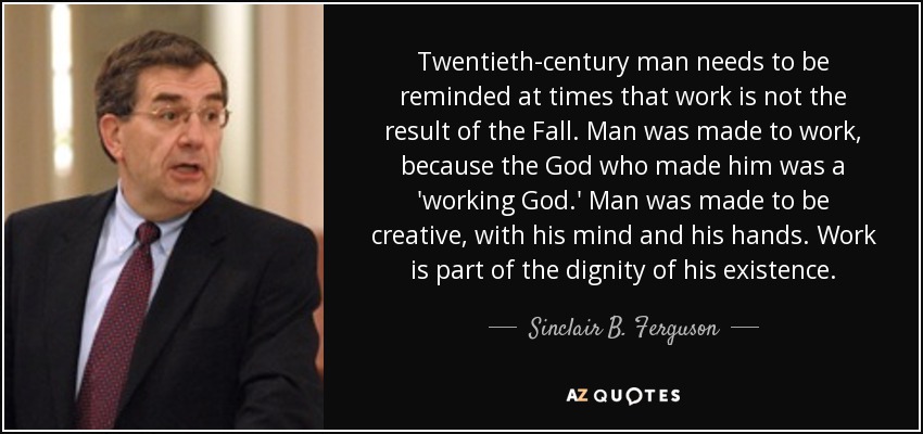 Twentieth-century man needs to be reminded at times that work is not the result of the Fall. Man was made to work, because the God who made him was a 'working God.' Man was made to be creative, with his mind and his hands. Work is part of the dignity of his existence. - Sinclair B. Ferguson