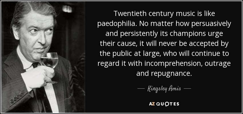 Twentieth century music is like paedophilia. No matter how persuasively and persistently its champions urge their cause, it will never be accepted by the public at large, who will continue to regard it with incomprehension, outrage and repugnance. - Kingsley Amis