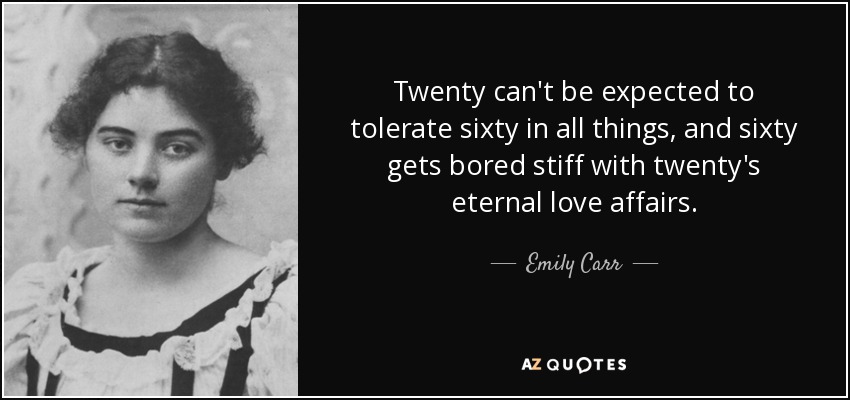 Twenty can't be expected to tolerate sixty in all things, and sixty gets bored stiff with twenty's eternal love affairs. - Emily Carr