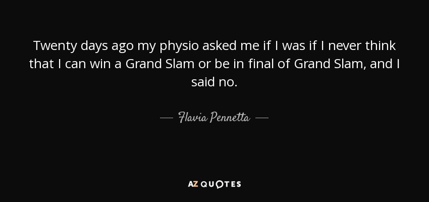 Twenty days ago my physio asked me if I was if I never think that I can win a Grand Slam or be in final of Grand Slam, and I said no. - Flavia Pennetta