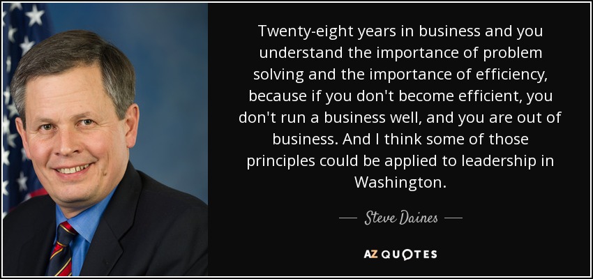 Twenty-eight years in business and you understand the importance of problem solving and the importance of efficiency, because if you don't become efficient, you don't run a business well, and you are out of business. And I think some of those principles could be applied to leadership in Washington. - Steve Daines