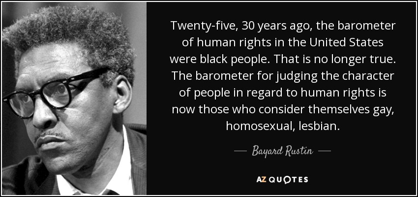 Twenty-five, 30 years ago, the barometer of human rights in the United States were black people. That is no longer true. The barometer for judging the character of people in regard to human rights is now those who consider themselves gay, homosexual, lesbian. - Bayard Rustin