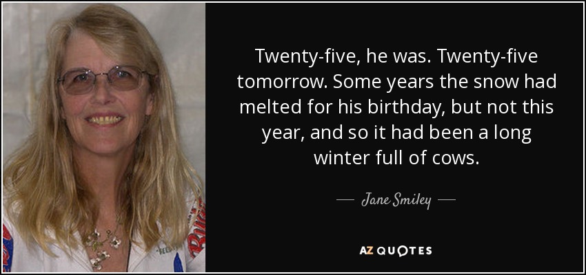 Twenty-five, he was. Twenty-five tomorrow. Some years the snow had melted for his birthday, but not this year, and so it had been a long winter full of cows. - Jane Smiley