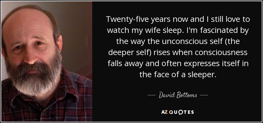 Twenty-five years now and I still love to watch my wife sleep. I'm fascinated by the way the unconscious self (the deeper self) rises when consciousness falls away and often expresses itself in the face of a sleeper. - David Bottoms