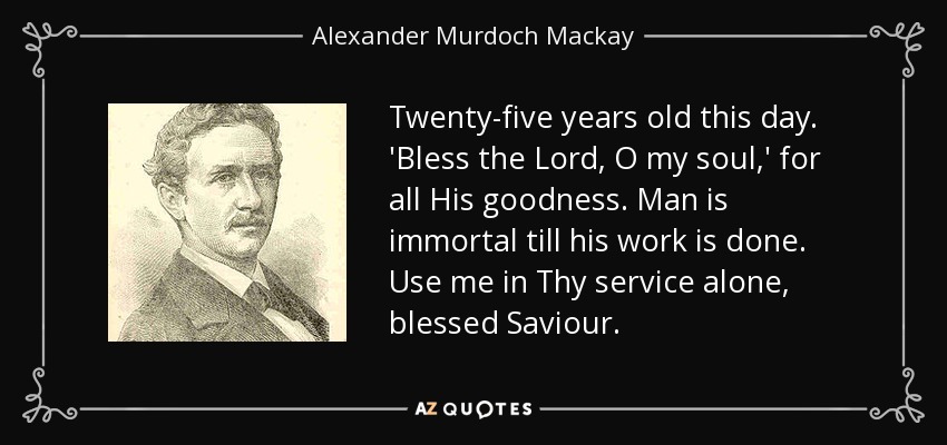 Twenty-five years old this day. 'Bless the Lord, O my soul,' for all His goodness. Man is immortal till his work is done. Use me in Thy service alone, blessed Saviour. - Alexander Murdoch Mackay