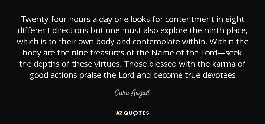 Twenty-four hours a day one looks for contentment in eight different directions but one must also explore the ninth place, which is to their own body and contemplate within. Within the body are the nine treasures of the Name of the Lord—seek the depths of these virtues. Those blessed with the karma of good actions praise the Lord and become true devotees - Guru Angad