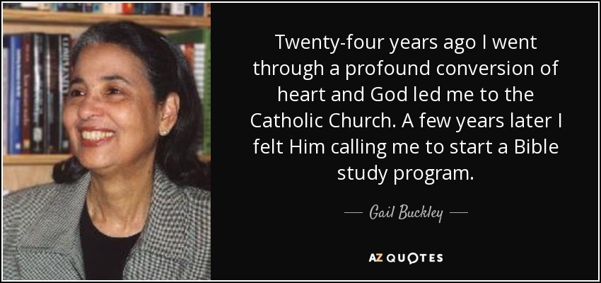 Twenty-four years ago I went through a profound conversion of heart and God led me to the Catholic Church. A few years later I felt Him calling me to start a Bible study program. - Gail Buckley