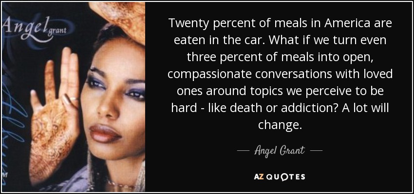 Twenty percent of meals in America are eaten in the car. What if we turn even three percent of meals into open, compassionate conversations with loved ones around topics we perceive to be hard - like death or addiction? A lot will change. - Angel Grant