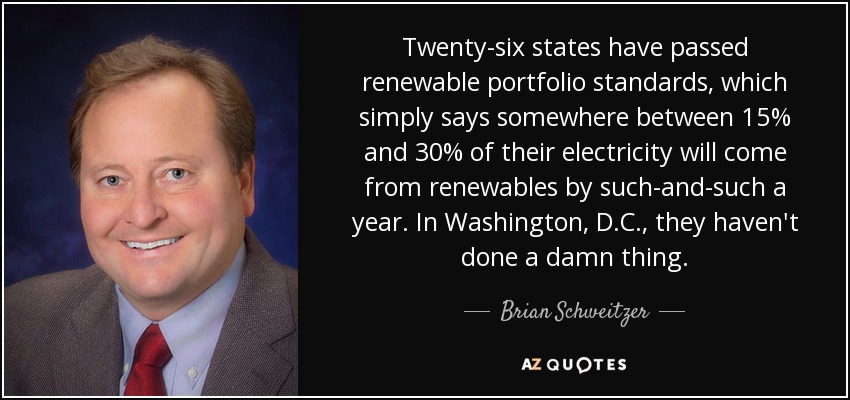 Twenty-six states have passed renewable portfolio standards, which simply says somewhere between 15% and 30% of their electricity will come from renewables by such-and-such a year. In Washington, D.C., they haven't done a damn thing. - Brian Schweitzer