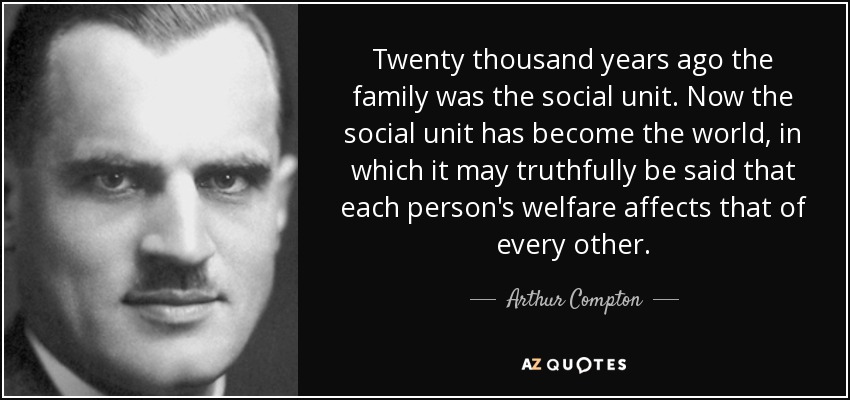 Twenty thousand years ago the family was the social unit. Now the social unit has become the world, in which it may truthfully be said that each person's welfare affects that of every other. - Arthur Compton
