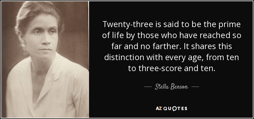 Twenty-three is said to be the prime of life by those who have reached so far and no farther. It shares this distinction with every age, from ten to three-score and ten. - Stella Benson
