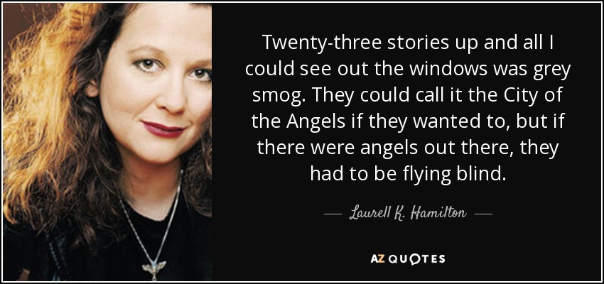 Twenty-three stories up and all I could see out the windows was grey smog. They could call it the City of the Angels if they wanted to, but if there were angels out there, they had to be flying blind. - Laurell K. Hamilton